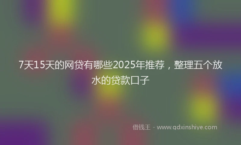 7天15天的网贷有哪些2025年推荐，整理五个放水的贷款口子