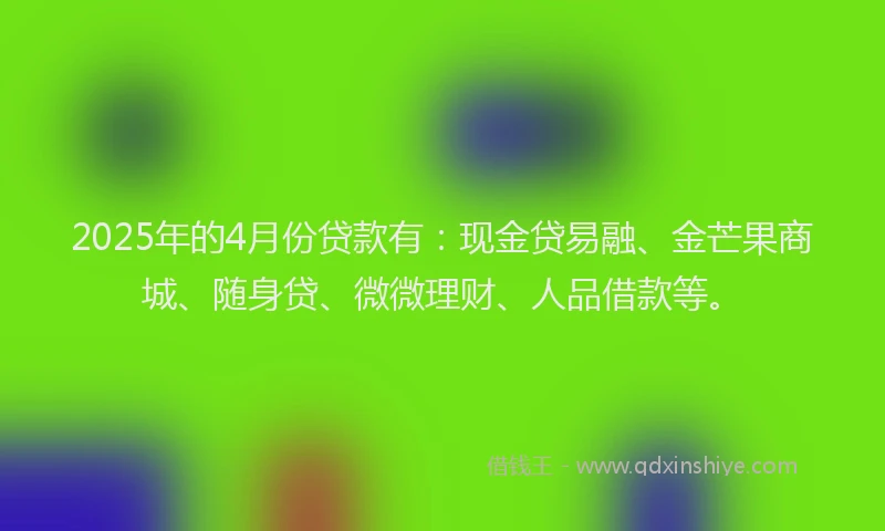 2025年的4月份贷款有：现金贷易融、金芒果商城、随身贷、微微理财、人品借款等。