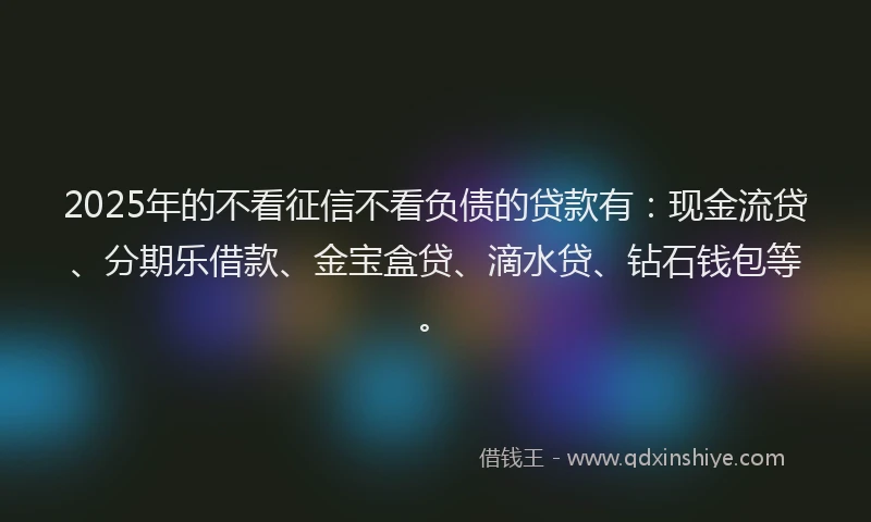 2025年的不看征信不看负债的贷款有：现金流贷、分期乐借款、金宝盒贷、滴水贷、钻石钱包等。
