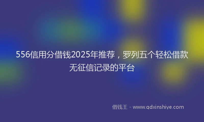 556信用分借钱2025年推荐，罗列五个轻松借款无征信记录的平台