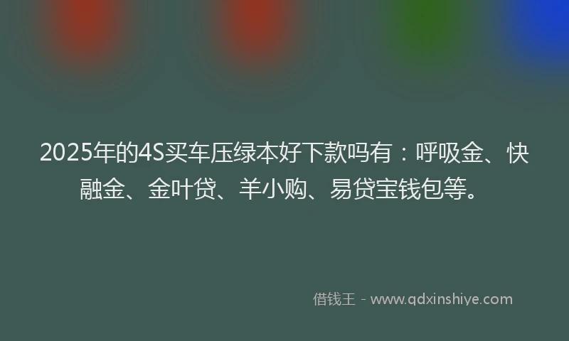 2025年的4S买车压绿本好下款吗有：呼吸金、快融金、金叶贷、羊小购、易贷宝钱包等。