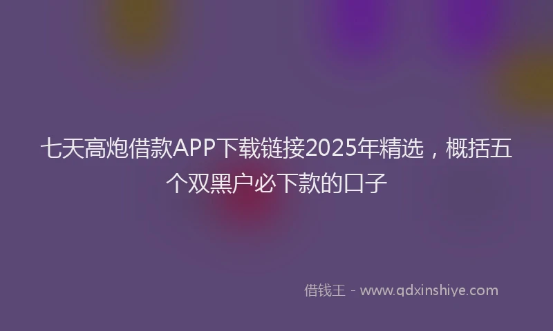 七天高炮借款APP下载链接2025年精选，概括五个双黑户必下款的口子