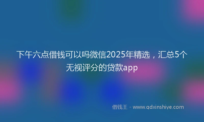 下午六点借钱可以吗微信2025年精选，汇总5个无视评分的贷款app