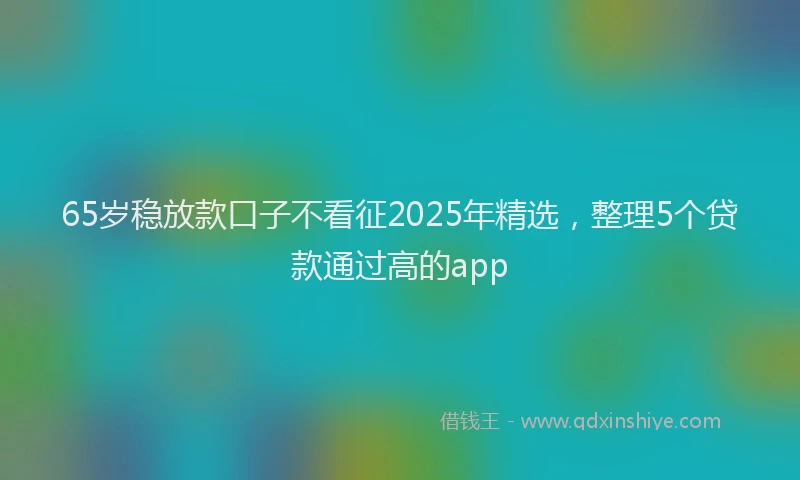 65岁稳放款口子不看征2025年精选，整理5个贷款通过高的app