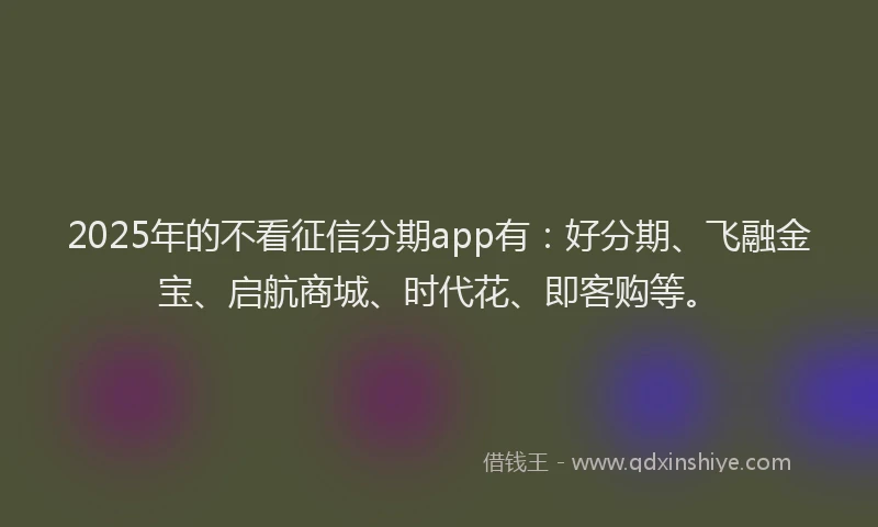 2025年的不看征信分期app有：好分期、飞融金宝、启航商城、时代花、即客购等。