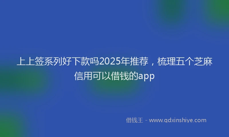 上上签系列好下款吗2025年推荐，梳理五个芝麻信用可以借钱的app