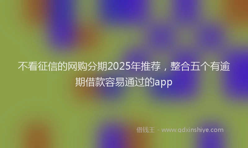不看征信的网购分期2025年推荐，整合五个有逾期借款容易通过的app