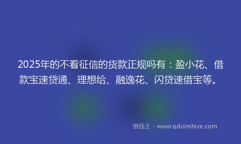 2025年的不看征信的货款正规吗有：盈小花、借款宝速贷通、理想给、融逸花、闪贷速借宝等。