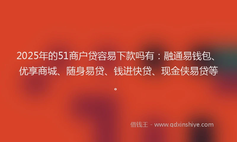 2025年的51商户贷容易下款吗有：融通易钱包、优享商城、随身易贷、钱进快贷、现金侠易贷等。