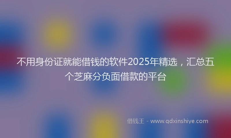 不用身份证就能借钱的软件2025年精选，汇总五个芝麻分负面借款的平台