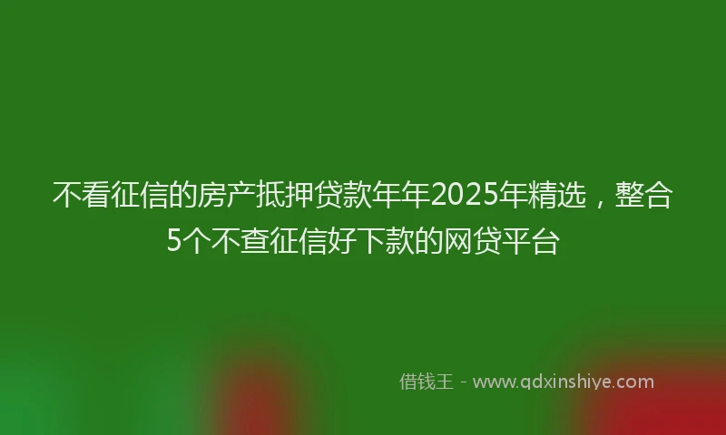 不看征信的房产抵押贷款年年2025年精选，整合5个不查征信好下款的网贷平台