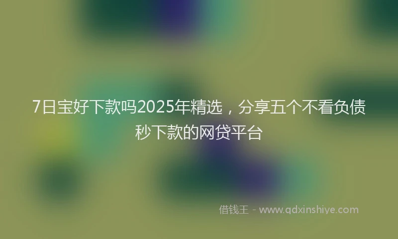 7日宝好下款吗2025年精选，分享五个不看负债秒下款的网贷平台