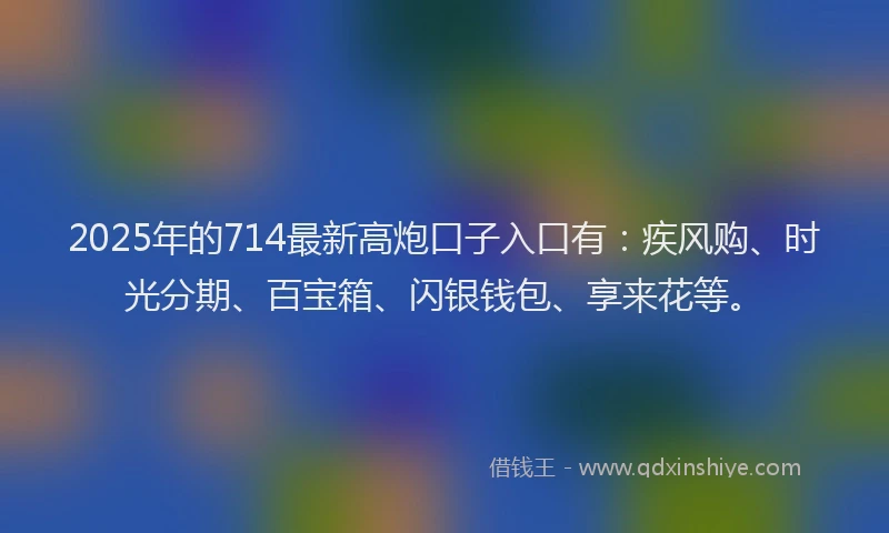 2025年的714最新高炮口子入口有：疾风购、时光分期、百宝箱、闪银钱包、享来花等。