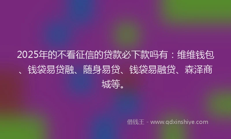 2025年的不看征信的贷款必下款吗有：维维钱包、钱袋易贷融、随身易贷、钱袋易融贷、森泽商城等。