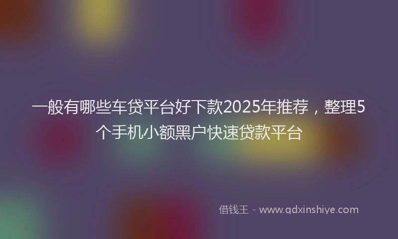 一般有哪些车贷平台好下款2025年推荐，整理5个手机小额黑户快速贷款平台