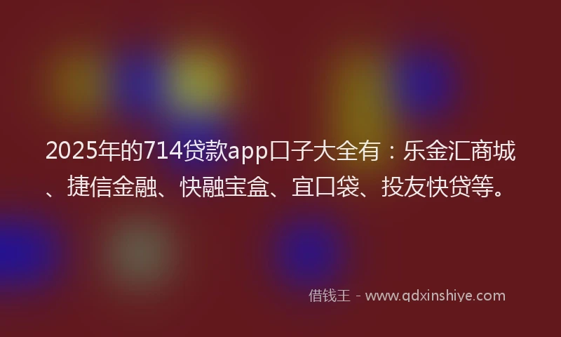 2025年的714贷款app口子大全有：乐金汇商城、捷信金融、快融宝盒、宜口袋、投友快贷等。