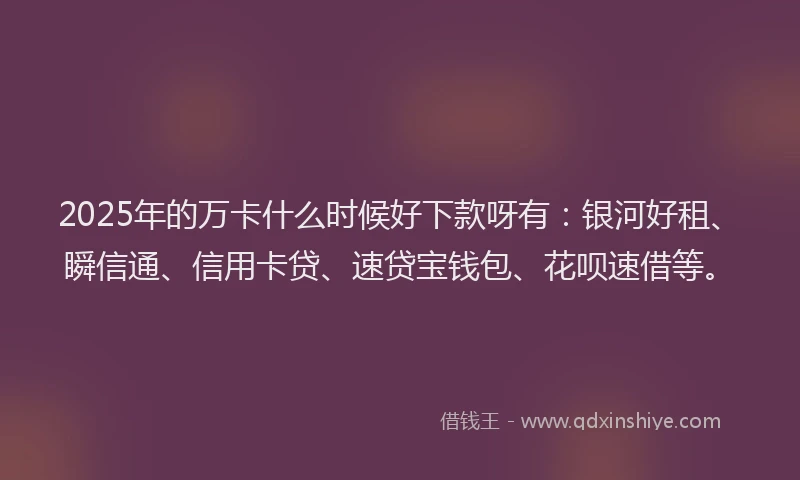 2025年的万卡什么时候好下款呀有：银河好租、瞬信通、信用卡贷、速贷宝钱包、花呗速借等。