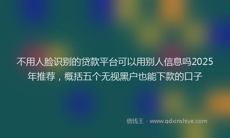 不用人脸识别的贷款平台可以用别人信息吗2025年推荐，概括五个无视黑户也能下款的口子