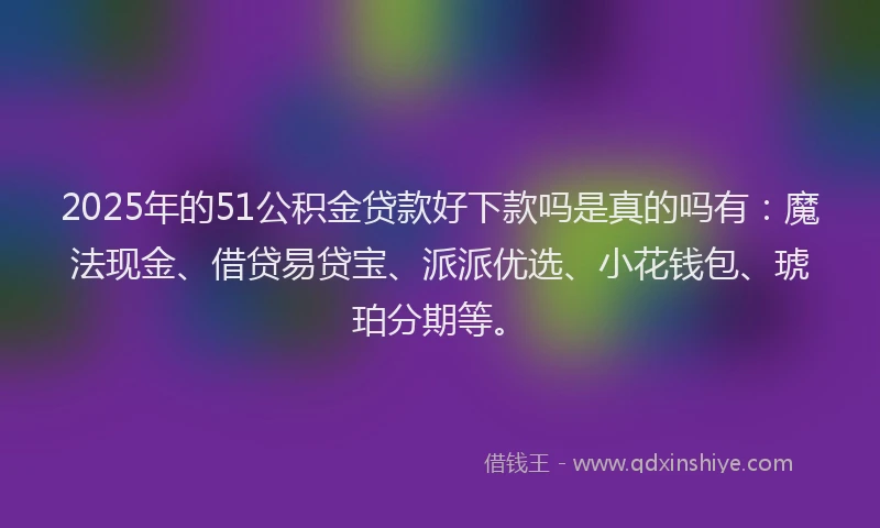 2025年的51公积金贷款好下款吗是真的吗有：魔法现金、借贷易贷宝、派派优选、小花钱包、琥珀分期等。