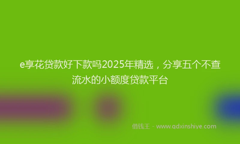 e享花贷款好下款吗2025年精选，分享五个不查流水的小额度贷款平台