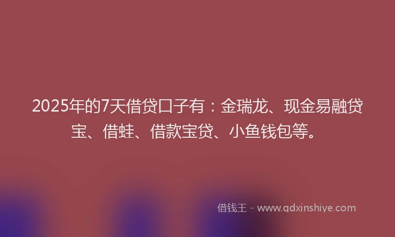2025年的7天借贷口子有：金瑞龙、现金易融贷宝、借蛙、借款宝贷、小鱼钱包等。