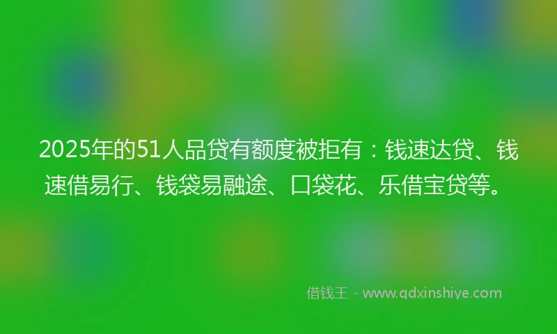2025年的51人品贷有额度被拒有：钱速达贷、钱速借易行、钱袋易融途、口袋花、乐借宝贷等。