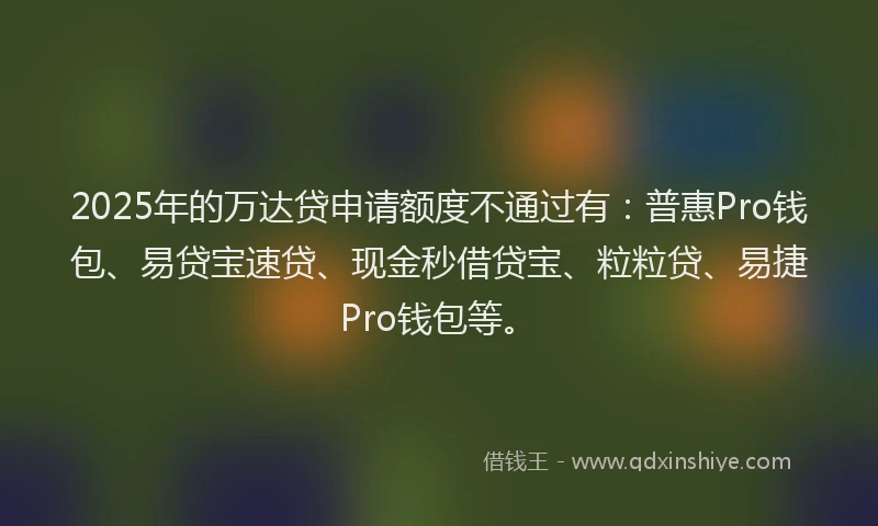 2025年的万达贷申请额度不通过有：普惠Pro钱包、易贷宝速贷、现金秒借贷宝、粒粒贷、易捷Pro钱包等。