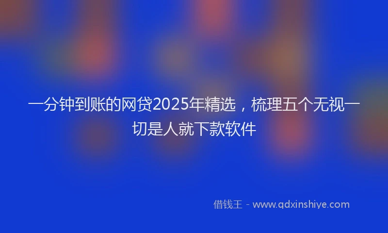 一分钟到账的网贷2025年精选，梳理五个无视一切是人就下款软件