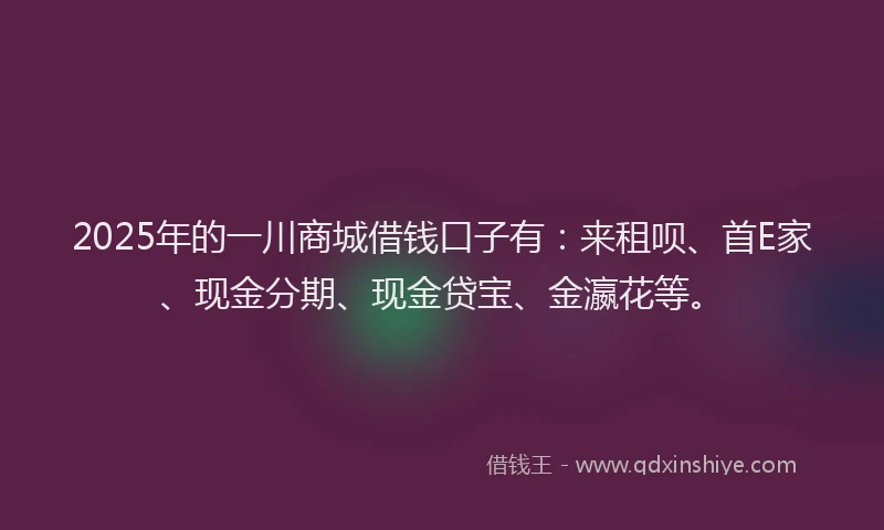 2025年的一川商城借钱口子有：来租呗、首E家、现金分期、现金贷宝、金瀛花等。