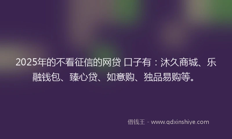 2025年的不看征信的网贷 口子有：沐久商城、乐融钱包、臻心贷、如意购、独品易购等。