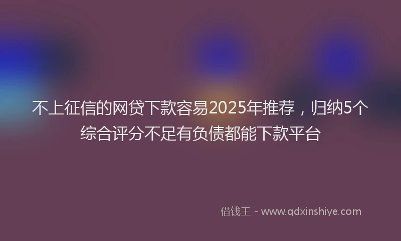 不上征信的网贷下款容易2025年推荐，归纳5个综合评分不足有负债都能下款平台