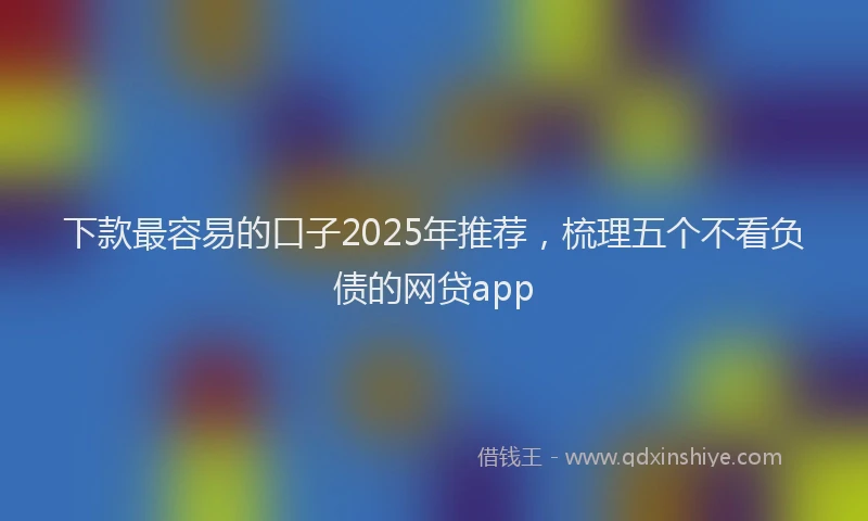 下款最容易的口子2025年推荐，梳理五个不看负债的网贷app