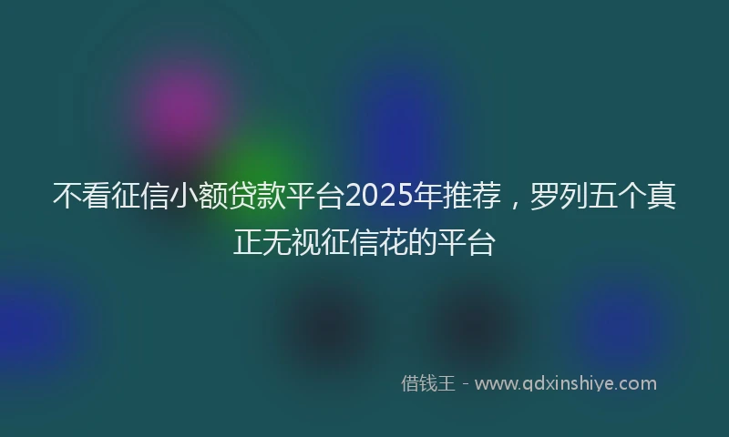 不看征信小额贷款平台2025年推荐，罗列五个真正无视征信花的平台