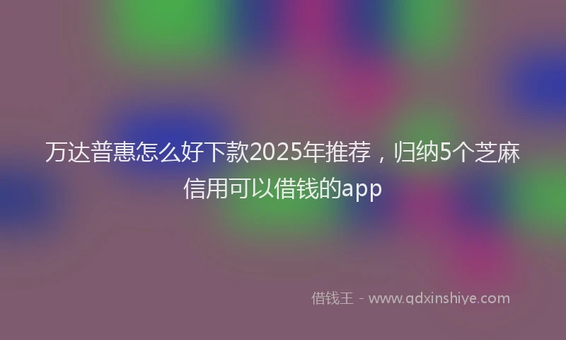 万达普惠怎么好下款2025年推荐，归纳5个芝麻信用可以借钱的app