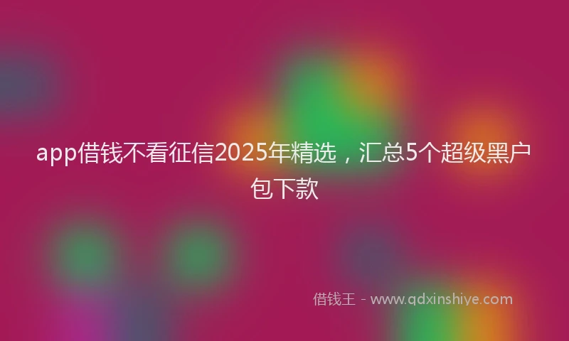 app借钱不看征信2025年精选，汇总5个超级黑户包下款