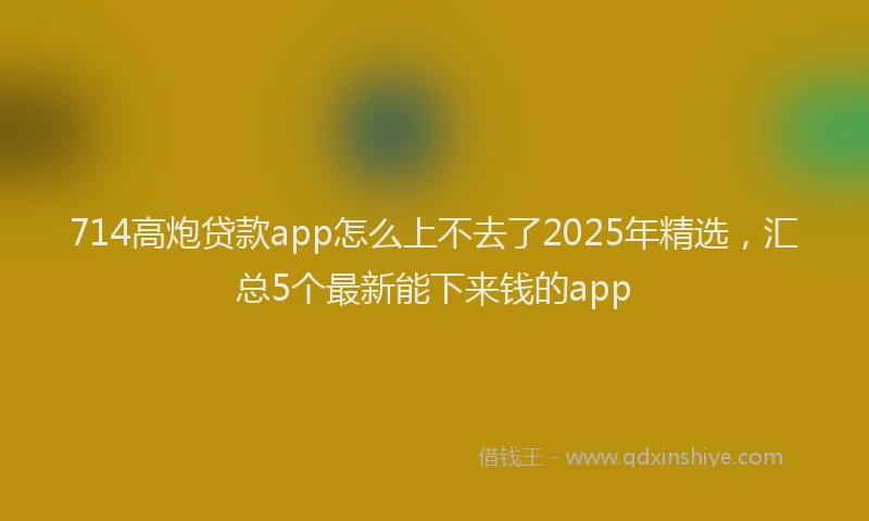714高炮贷款app怎么上不去了2025年精选，汇总5个最新能下来钱的app