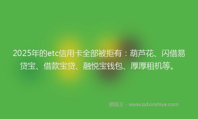 2025年的etc信用卡全部被拒有：葫芦花、闪借易贷宝、借款宝贷、融悦宝钱包、厚厚租机等。