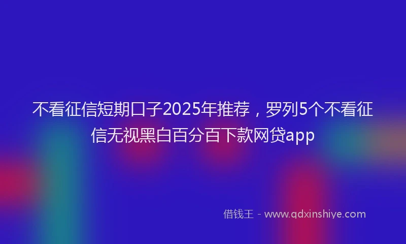 不看征信短期口子2025年推荐，罗列5个不看征信无视黑白百分百下款网贷app