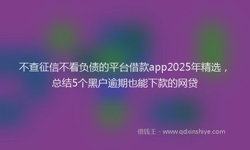 不查征信不看负债的平台借款app2025年精选，总结5个黑户逾期也能下款的网贷