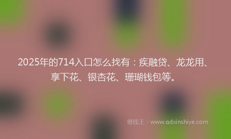 2025年的714入口怎么找有：疾融贷、龙龙用、享下花、银杏花、珊瑚钱包等。