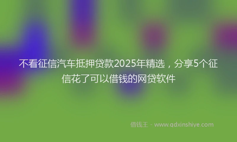 不看征信汽车抵押贷款2025年精选，分享5个征信花了可以借钱的网贷软件