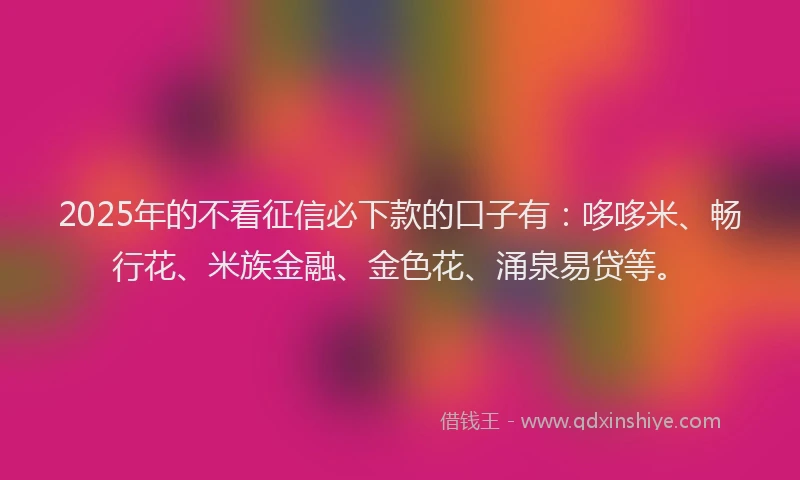 2025年的不看征信必下款的口子有：哆哆米、畅行花、米族金融、金色花、涌泉易贷等。