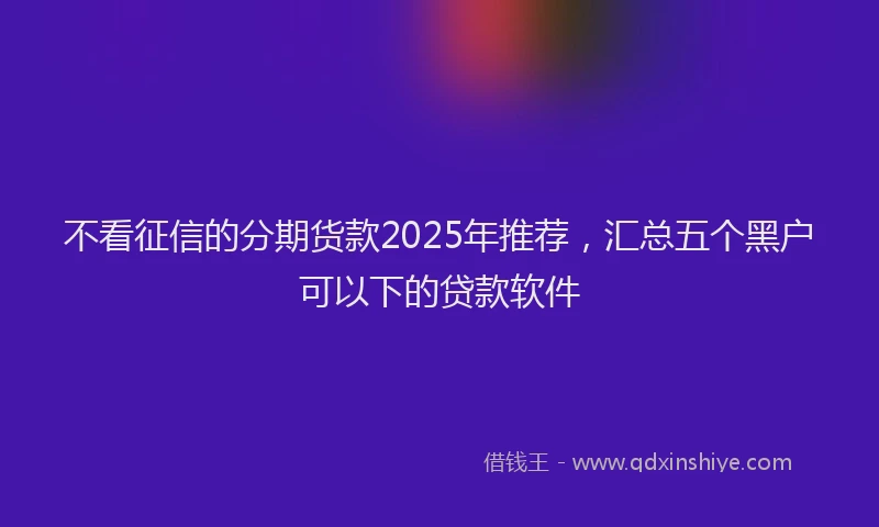 不看征信的分期货款2025年推荐，汇总五个黑户可以下的贷款软件