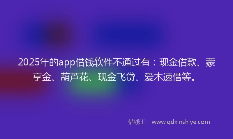 2025年的app借钱软件不通过有：现金借款、蒙享金、葫芦花、现金飞贷、爱木速借等。