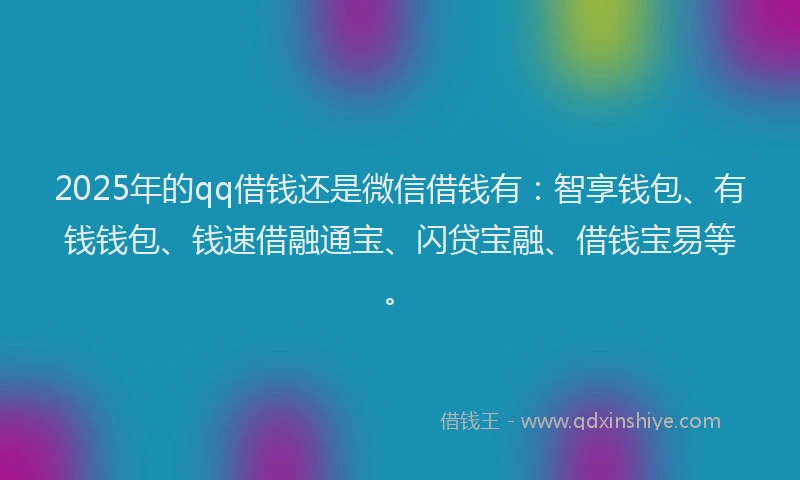 2025年的qq借钱还是微信借钱有：智享钱包、有钱钱包、钱速借融通宝、闪贷宝融、借钱宝易等。