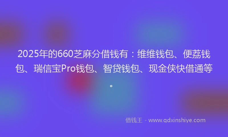 2025年的660芝麻分借钱有：维维钱包、便荔钱包、瑞信宝Pro钱包、智贷钱包、现金侠快借通等。