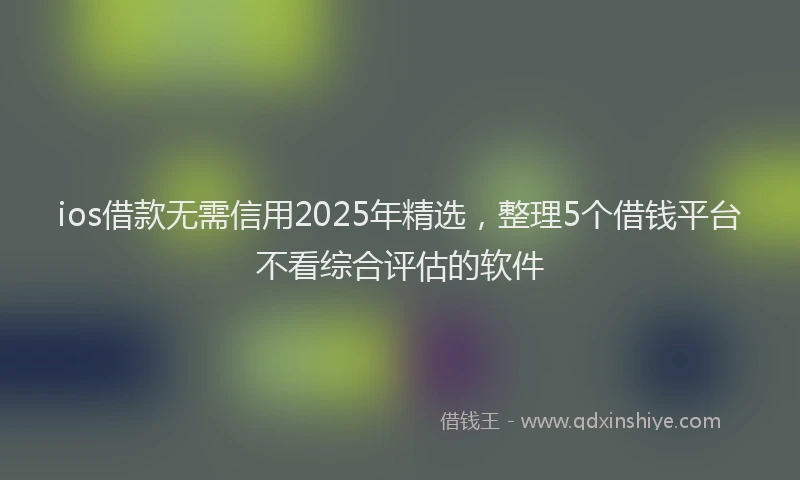 ios借款无需信用2025年精选，整理5个借钱平台不看综合评估的软件