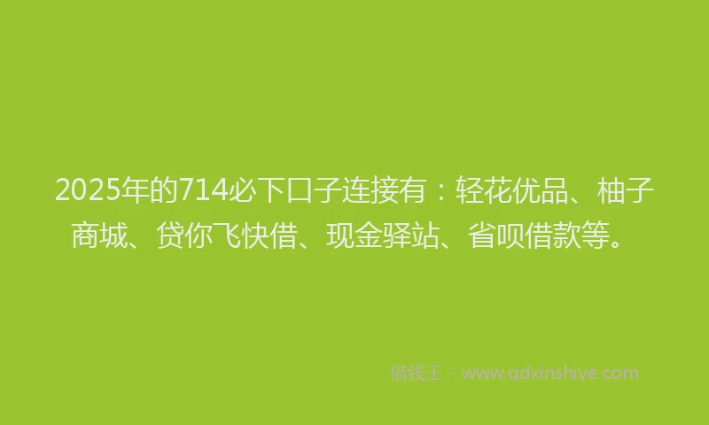 2025年的714必下口子连接有：轻花优品、柚子商城、贷你飞快借、现金驿站、省呗借款等。