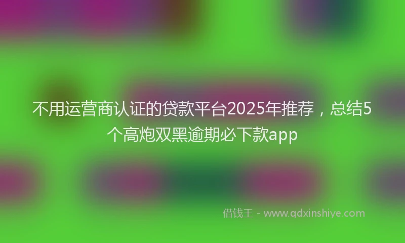 不用运营商认证的贷款平台2025年推荐，总结5个高炮双黑逾期必下款app