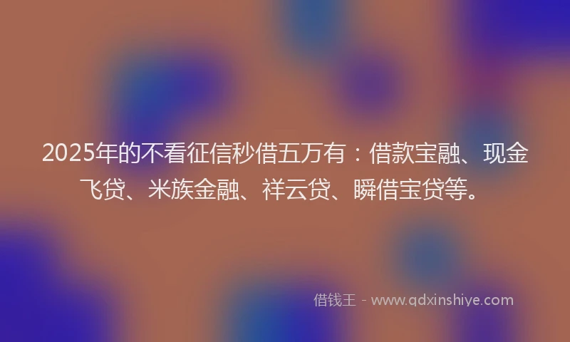 2025年的不看征信秒借五万有：借款宝融、现金飞贷、米族金融、祥云贷、瞬借宝贷等。